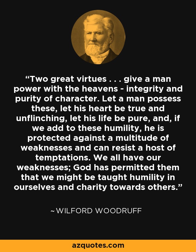 Two great virtues . . . give a man power with the heavens - integrity and purity of character. Let a man possess these, let his heart be true and unflinching, let his life be pure, and, if we add to these humility, he is protected against a multitude of weaknesses and can resist a host of temptations. We all have our weaknesses; God has permitted them that we might be taught humility in ourselves and charity towards others. - Wilford Woodruff