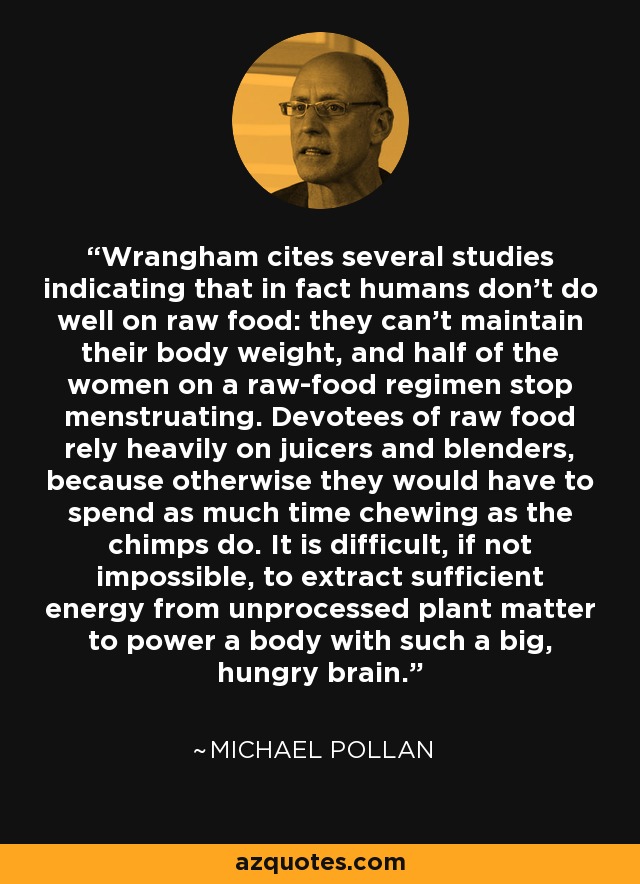 Wrangham cites several studies indicating that in fact humans don't do well on raw food: they can't maintain their body weight, and half of the women on a raw-food regimen stop menstruating. Devotees of raw food rely heavily on juicers and blenders, because otherwise they would have to spend as much time chewing as the chimps do. It is difficult, if not impossible, to extract sufficient energy from unprocessed plant matter to power a body with such a big, hungry brain. - Michael Pollan