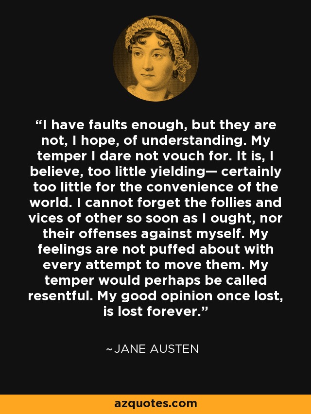 I have faults enough, but they are not, I hope, of understanding. My temper I dare not vouch for. It is, I believe, too little yielding— certainly too little for the convenience of the world. I cannot forget the follies and vices of other so soon as I ought, nor their offenses against myself. My feelings are not puffed about with every attempt to move them. My temper would perhaps be called resentful. My good opinion once lost, is lost forever. - Jane Austen