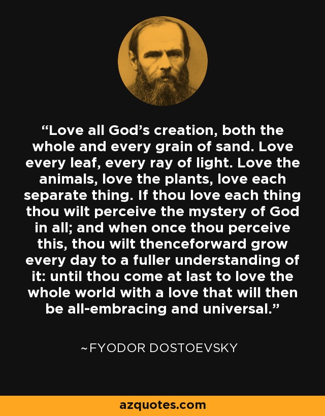 Love all God’s creation, both the whole and every grain of sand. Love every leaf, every ray of light. Love the animals, love the plants, love each separate thing. If thou love each thing thou wilt perceive the mystery of God in all; and when once thou perceive this, thou wilt thenceforward grow every day to a fuller understanding of it: until thou come at last to love the whole world with a love that will then be all-embracing and universal. - Fyodor Dostoevsky