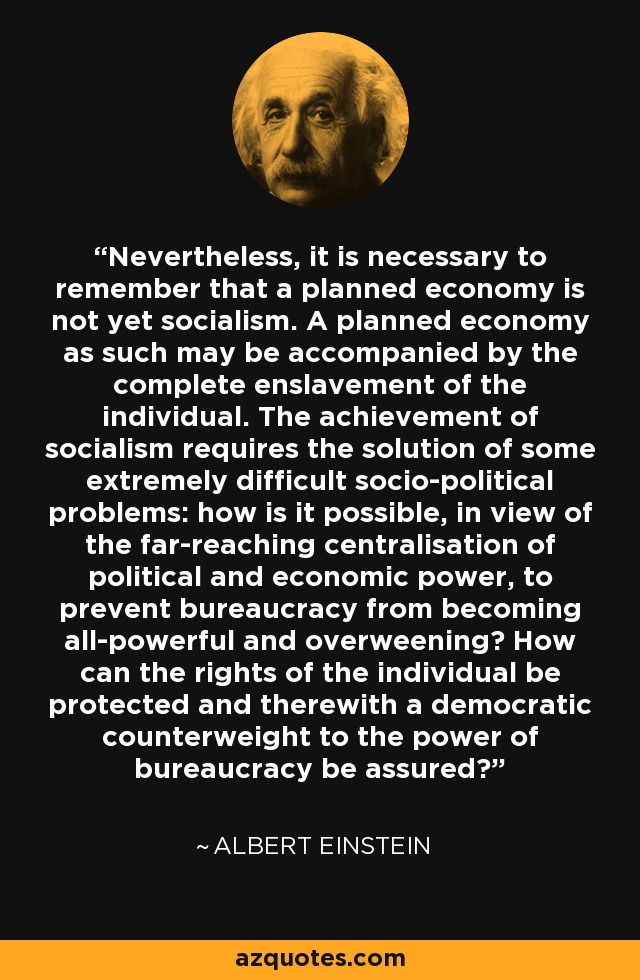Nevertheless, it is necessary to remember that a planned economy is not yet socialism. A planned economy as such may be accompanied by the complete enslavement of the individual. The achievement of socialism requires the solution of some extremely difficult socio-political problems: how is it possible, in view of the far-reaching centralisation of political and economic power, to prevent bureaucracy from becoming all-powerful and overweening? How can the rights of the individual be protected and therewith a democratic counterweight to the power of bureaucracy be assured? - Albert Einstein