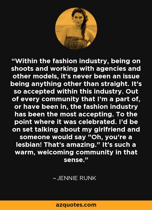 Within the fashion industry, being on shoots and working with agencies and other models, it's never been an issue being anything other than straight. It's so accepted within this industry. Out of every community that I'm a part of, or have been in, the fashion industry has been the most accepting. To the point where it was celebrated. I'd be on set talking about my girlfriend and someone would say 