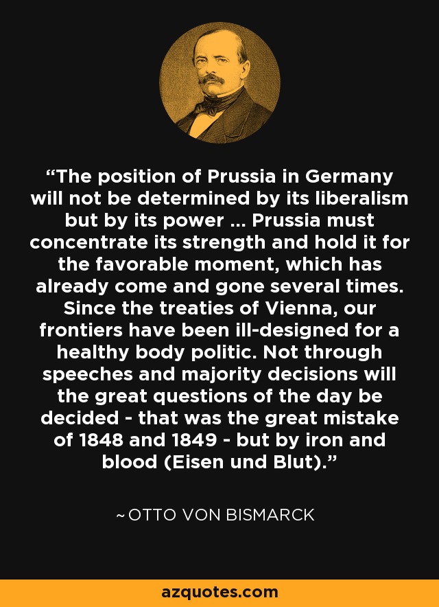 The position of Prussia in Germany will not be determined by its liberalism but by its power ... Prussia must concentrate its strength and hold it for the favorable moment, which has already come and gone several times. Since the treaties of Vienna, our frontiers have been ill-designed for a healthy body politic. Not through speeches and majority decisions will the great questions of the day be decided - that was the great mistake of 1848 and 1849 - but by iron and blood (Eisen und Blut). - Otto von Bismarck