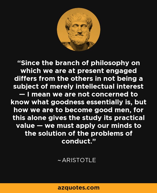 Since the branch of philosophy on which we are at present engaged differs from the others in not being a subject of merely intellectual interest — I mean we are not concerned to know what goodness essentially is, but how we are to become good men, for this alone gives the study its practical value — we must apply our minds to the solution of the problems of conduct. - Aristotle