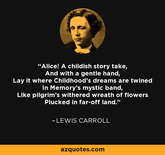 Alice! A childish story take, And with a gentle hand, Lay it where Childhood's dreams are twined In Memory's mystic band, Like pilgrim's withered wreath of flowers Plucked in far-off land. - Lewis Carroll