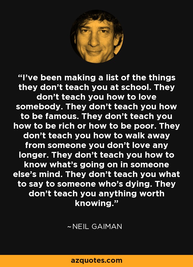 I've been making a list of the things they don't teach you at school. They don't teach you how to love somebody. They don't teach you how to be famous. They don't teach you how to be rich or how to be poor. They don't teach you how to walk away from someone you don't love any longer. They don't teach you how to know what's going on in someone else's mind. They don't teach you what to say to someone who's dying. They don't teach you anything worth knowing. - Neil Gaiman