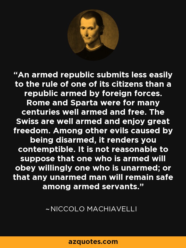 An armed republic submits less easily to the rule of one of its citizens than a republic armed by foreign forces. Rome and Sparta were for many centuries well armed and free. The Swiss are well armed and enjoy great freedom. Among other evils caused by being disarmed, it renders you contemptible. It is not reasonable to suppose that one who is armed will obey willingly one who is unarmed; or that any unarmed man will remain safe among armed servants. - Niccolo Machiavelli
