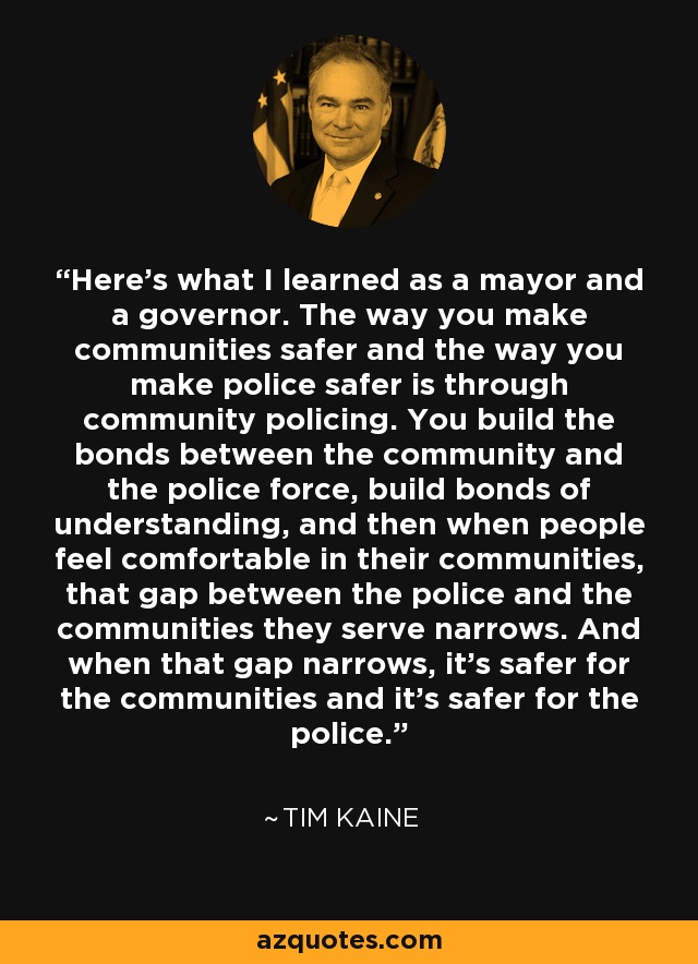 Here's what I learned as a mayor and a governor. The way you make communities safer and the way you make police safer is through community policing. You build the bonds between the community and the police force, build bonds of understanding, and then when people feel comfortable in their communities, that gap between the police and the communities they serve narrows. And when that gap narrows, it's safer for the communities and it's safer for the police. - Tim Kaine