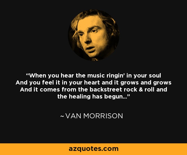 When you hear the music ringin' in your soul And you feel it in your heart and it grows and grows And it comes from the backstreet rock & roll and the healing has begun... - Van Morrison