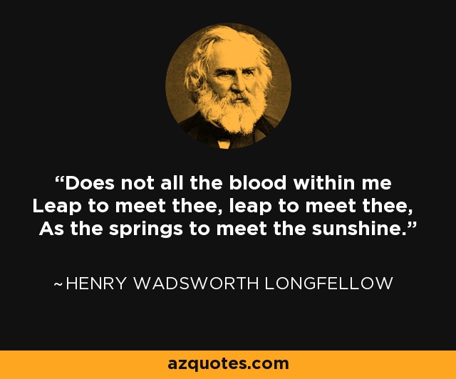 Does not all the blood within me Leap to meet thee, leap to meet thee, As the springs to meet the sunshine. - Henry Wadsworth Longfellow