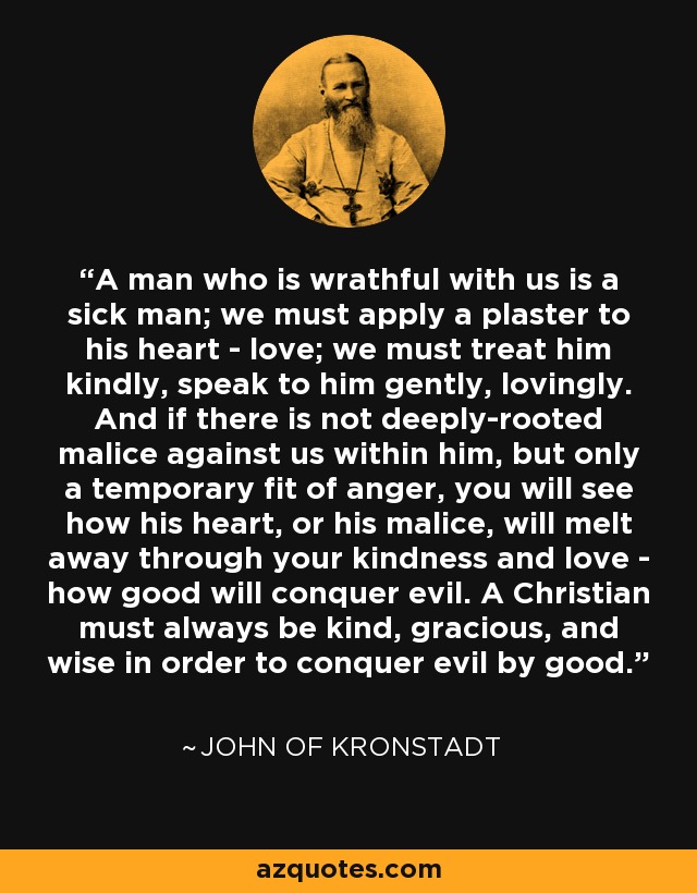A man who is wrathful with us is a sick man; we must apply a plaster to his heart - love; we must treat him kindly, speak to him gently, lovingly. And if there is not deeply-rooted malice against us within him, but only a temporary fit of anger, you will see how his heart, or his malice, will melt away through your kindness and love - how good will conquer evil. A Christian must always be kind, gracious, and wise in order to conquer evil by good. - John of Kronstadt
