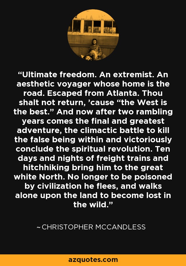 Ultimate freedom. An extremist. An aesthetic voyager whose home is the road. Escaped from Atlanta. Thou shalt not return, 'cause “the West is the best.” And now after two rambling years comes the final and greatest adventure, the climactic battle to kill the false being within and victoriously conclude the spiritual revolution. Ten days and nights of freight trains and hitchhiking bring him to the great white North. No longer to be poisoned by civilization he flees, and walks alone upon the land to become lost in the wild. - Christopher McCandless
