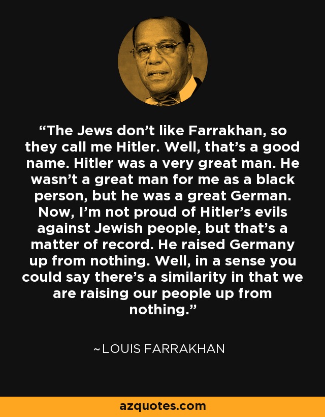 The Jews don't like Farrakhan, so they call me Hitler. Well, that's a good name. Hitler was a very great man. He wasn't a great man for me as a black person, but he was a great German. Now, I'm not proud of Hitler's evils against Jewish people, but that's a matter of record. He raised Germany up from nothing. Well, in a sense you could say there's a similarity in that we are raising our people up from nothing. - Louis Farrakhan