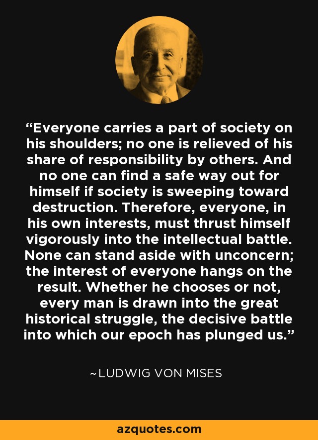 Everyone carries a part of society on his shoulders; no one is relieved of his share of responsibility by others. And no one can find a safe way out for himself if society is sweeping toward destruction. Therefore, everyone, in his own interests, must thrust himself vigorously into the intellectual battle. None can stand aside with unconcern; the interest of everyone hangs on the result. Whether he chooses or not, every man is drawn into the great historical struggle, the decisive battle into which our epoch has plunged us. - Ludwig von Mises