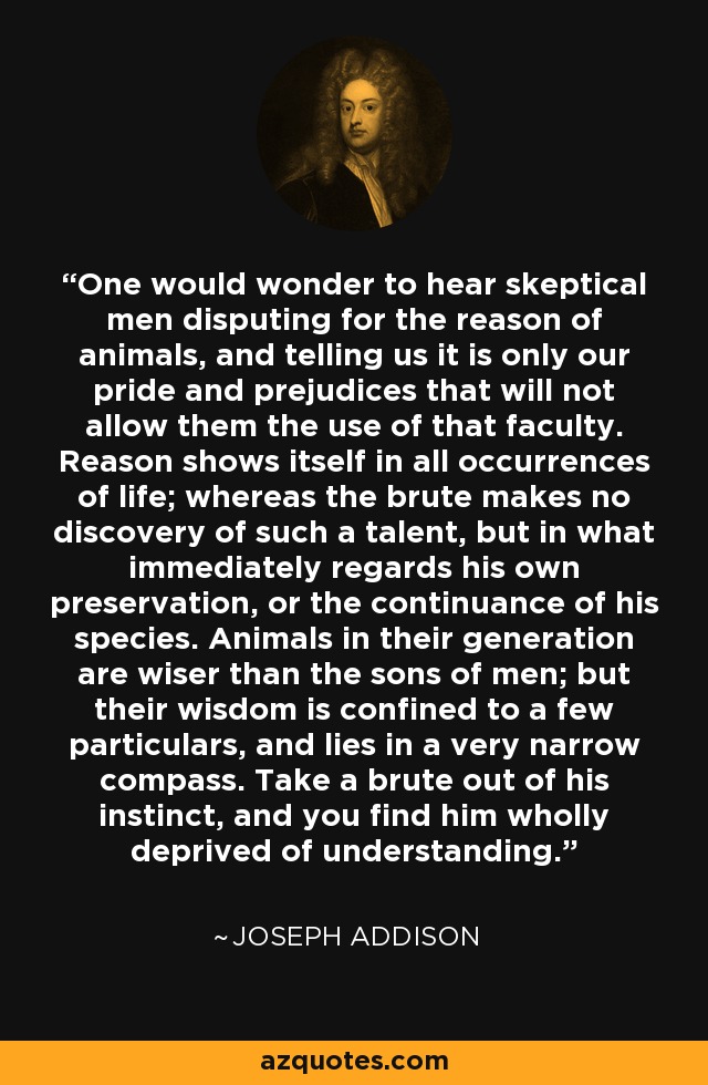 One would wonder to hear skeptical men disputing for the reason of animals, and telling us it is only our pride and prejudices that will not allow them the use of that faculty. Reason shows itself in all occurrences of life; whereas the brute makes no discovery of such a talent, but in what immediately regards his own preservation, or the continuance of his species. Animals in their generation are wiser than the sons of men; but their wisdom is confined to a few particulars, and lies in a very narrow compass. Take a brute out of his instinct, and you find him wholly deprived of understanding. - Joseph Addison