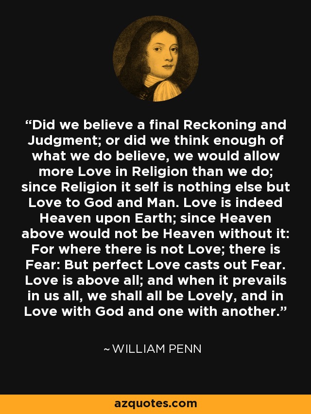 Did we believe a final Reckoning and Judgment; or did we think enough of what we do believe, we would allow more Love in Religion than we do; since Religion it self is nothing else but Love to God and Man. Love is indeed Heaven upon Earth; since Heaven above would not be Heaven without it: For where there is not Love; there is Fear: But perfect Love casts out Fear. Love is above all; and when it prevails in us all, we shall all be Lovely, and in Love with God and one with another. - William Penn