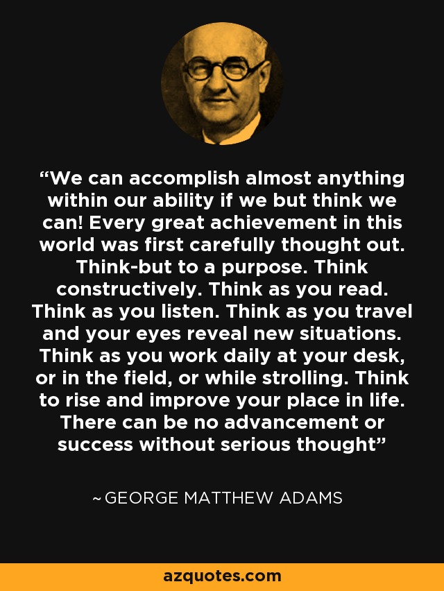 We can accomplish almost anything within our ability if we but think we can! Every great achievement in this world was first carefully thought out. Think-but to a purpose. Think constructively. Think as you read. Think as you listen. Think as you travel and your eyes reveal new situations. Think as you work daily at your desk, or in the field, or while strolling. Think to rise and improve your place in life. There can be no advancement or success without serious thought - George Matthew Adams