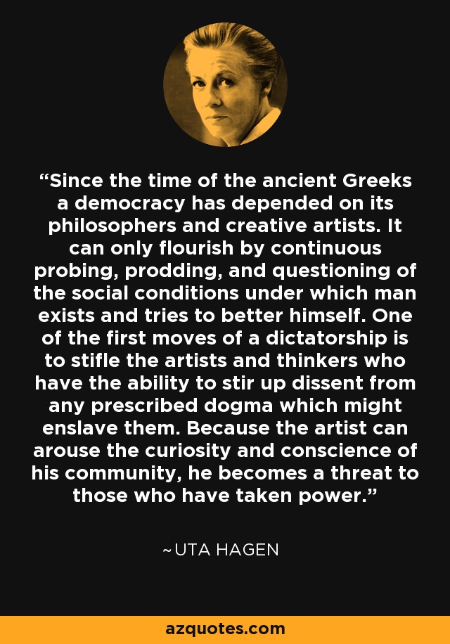 Since the time of the ancient Greeks a democracy has depended on its philosophers and creative artists. It can only flourish by continuous probing, prodding, and questioning of the social conditions under which man exists and tries to better himself. One of the first moves of a dictatorship is to stifle the artists and thinkers who have the ability to stir up dissent from any prescribed dogma which might enslave them. Because the artist can arouse the curiosity and conscience of his community, he becomes a threat to those who have taken power. - Uta Hagen