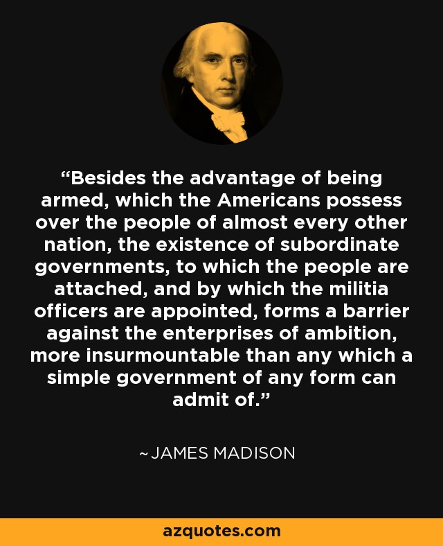 Besides the advantage of being armed, which the Americans possess over the people of almost every other nation, the existence of subordinate governments, to which the people are attached, and by which the militia officers are appointed, forms a barrier against the enterprises of ambition, more insurmountable than any which a simple government of any form can admit of. - James Madison