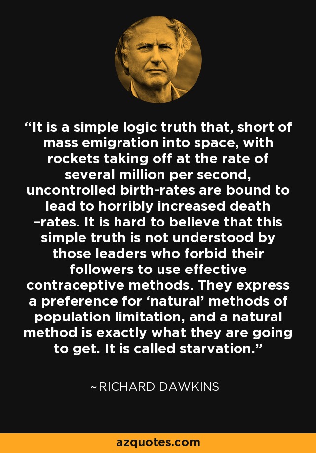 It is a simple logic truth that, short of mass emigration into space, with rockets taking off at the rate of several million per second, uncontrolled birth-rates are bound to lead to horribly increased death –rates. It is hard to believe that this simple truth is not understood by those leaders who forbid their followers to use effective contraceptive methods. They express a preference for ‘natural’ methods of population limitation, and a natural method is exactly what they are going to get. It is called starvation. - Richard Dawkins
