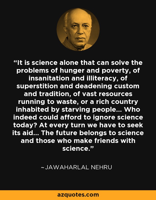 It is science alone that can solve the problems of hunger and poverty, of insanitation and illiteracy, of superstition and deadening custom and tradition, of vast resources running to waste, or a rich country inhabited by starving people... Who indeed could afford to ignore science today? At every turn we have to seek its aid... The future belongs to science and those who make friends with science. - Jawaharlal Nehru