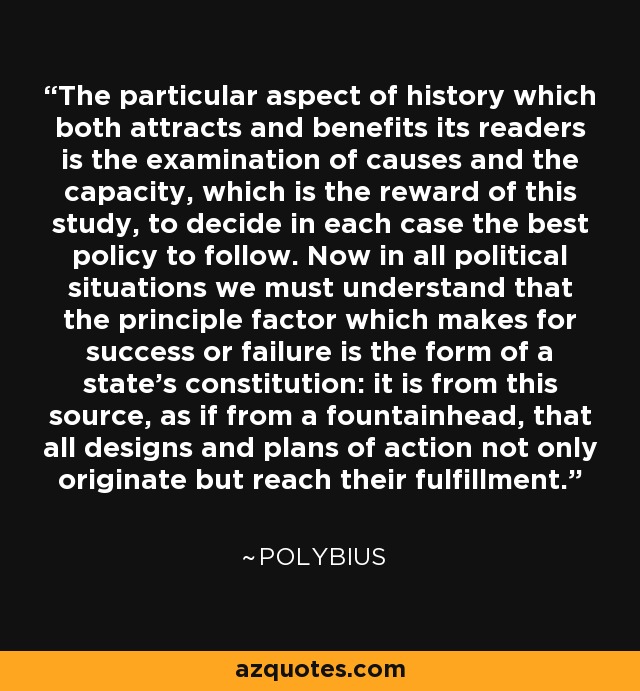 The particular aspect of history which both attracts and benefits its readers is the examination of causes and the capacity, which is the reward of this study, to decide in each case the best policy to follow. Now in all political situations we must understand that the principle factor which makes for success or failure is the form of a state's constitution: it is from this source, as if from a fountainhead, that all designs and plans of action not only originate but reach their fulfillment. - Polybius