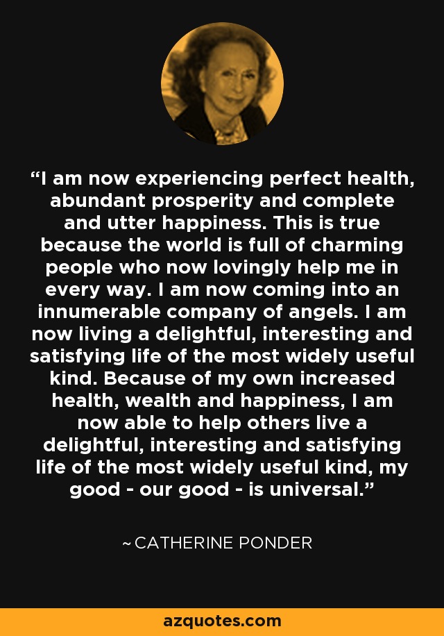 I am now experiencing perfect health, abundant prosperity and complete and utter happiness. This is true because the world is full of charming people who now lovingly help me in every way. I am now coming into an innumerable company of angels. I am now living a delightful, interesting and satisfying life of the most widely useful kind. Because of my own increased health, wealth and happiness, I am now able to help others live a delightful, interesting and satisfying life of the most widely useful kind, my good - our good - is universal. - Catherine Ponder