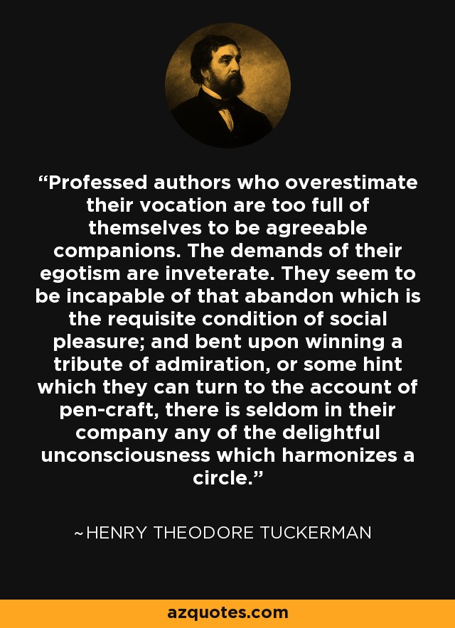 Professed authors who overestimate their vocation are too full of themselves to be agreeable companions. The demands of their egotism are inveterate. They seem to be incapable of that abandon which is the requisite condition of social pleasure; and bent upon winning a tribute of admiration, or some hint which they can turn to the account of pen-craft, there is seldom in their company any of the delightful unconsciousness which harmonizes a circle. - Henry Theodore Tuckerman