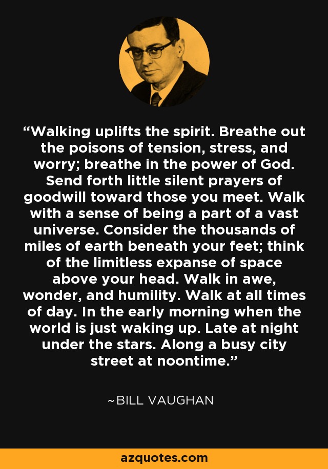 Walking uplifts the spirit. Breathe out the poisons of tension, stress, and worry; breathe in the power of God. Send forth little silent prayers of goodwill toward those you meet. Walk with a sense of being a part of a vast universe. Consider the thousands of miles of earth beneath your feet; think of the limitless expanse of space above your head. Walk in awe, wonder, and humility. Walk at all times of day. In the early morning when the world is just waking up. Late at night under the stars. Along a busy city street at noontime. - Bill Vaughan