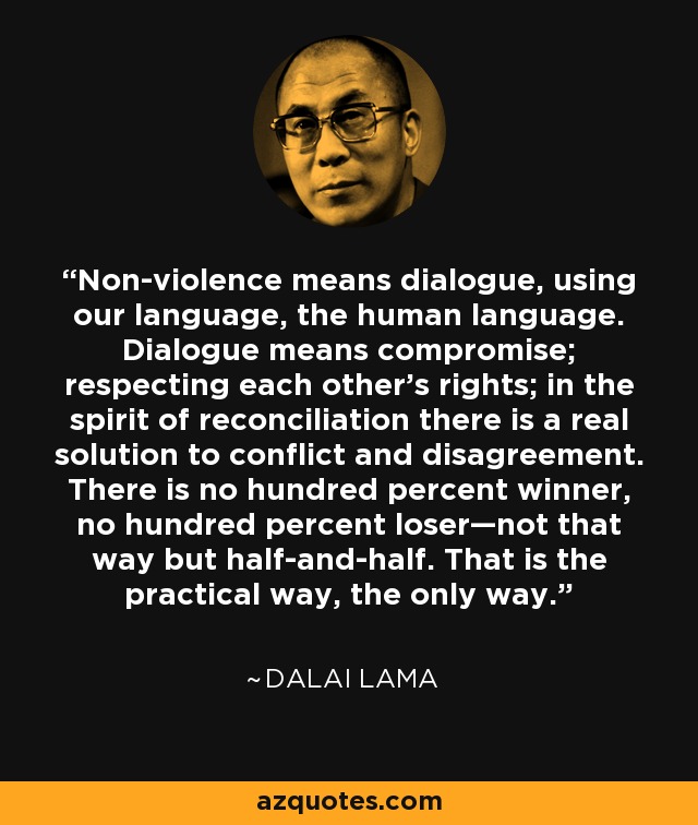 Non-violence means dialogue, using our language, the human language. Dialogue means compromise; respecting each other’s rights; in the spirit of reconciliation there is a real solution to conflict and disagreement. There is no hundred percent winner, no hundred percent loser—not that way but half-and-half. That is the practical way, the only way. - Dalai Lama
