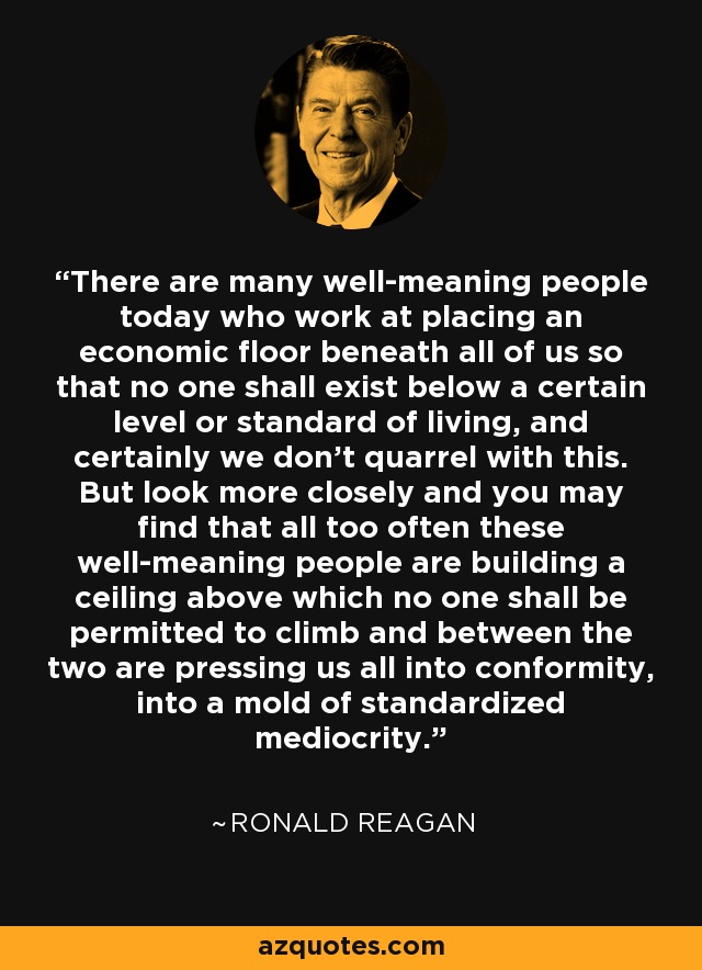 There are many well-meaning people today who work at placing an economic floor beneath all of us so that no one shall exist below a certain level or standard of living, and certainly we don't quarrel with this. But look more closely and you may find that all too often these well-meaning people are building a ceiling above which no one shall be permitted to climb and between the two are pressing us all into conformity, into a mold of standardized mediocrity. - Ronald Reagan