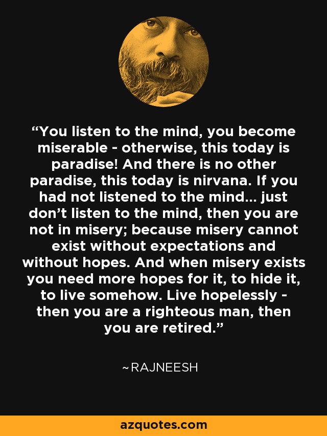 You listen to the mind, you become miserable - otherwise, this today is paradise! And there is no other paradise, this today is nirvana. If you had not listened to the mind... just don't listen to the mind, then you are not in misery; because misery cannot exist without expectations and without hopes. And when misery exists you need more hopes for it, to hide it, to live somehow. Live hopelessly - then you are a righteous man, then you are retired. - Rajneesh