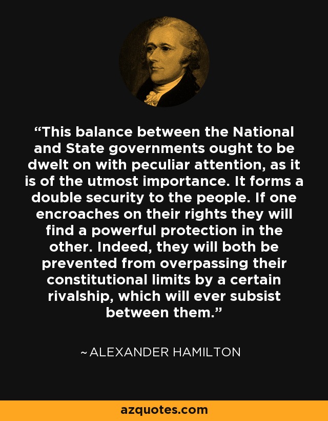 This balance between the National and State governments ought to be dwelt on with peculiar attention, as it is of the utmost importance. It forms a double security to the people. If one encroaches on their rights they will find a powerful protection in the other. Indeed, they will both be prevented from overpassing their constitutional limits by a certain rivalship, which will ever subsist between them. - Alexander Hamilton