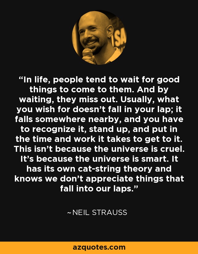 In life, people tend to wait for good things to come to them. And by waiting, they miss out. Usually, what you wish for doesn't fall in your lap; it falls somewhere nearby, and you have to recognize it, stand up, and put in the time and work it takes to get to it. This isn't because the universe is cruel. It's because the universe is smart. It has its own cat-string theory and knows we don't appreciate things that fall into our laps. - Neil Strauss