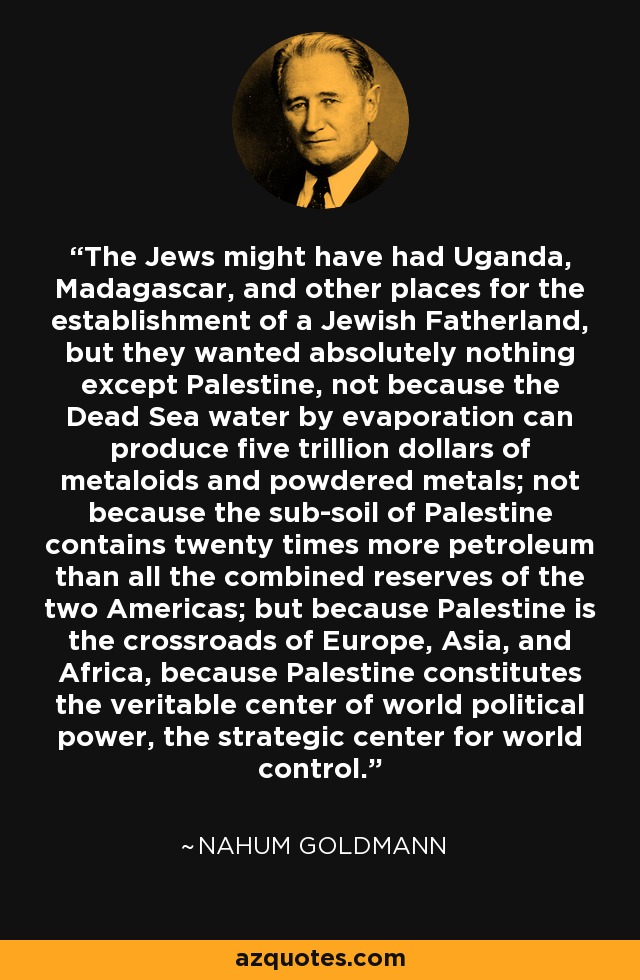 The Jews might have had Uganda, Madagascar, and other places for the establishment of a Jewish Fatherland, but they wanted absolutely nothing except Palestine, not because the Dead Sea water by evaporation can produce five trillion dollars of metaloids and powdered metals; not because the sub-soil of Palestine contains twenty times more petroleum than all the combined reserves of the two Americas; but because Palestine is the crossroads of Europe, Asia, and Africa, because Palestine constitutes the veritable center of world political power, the strategic center for world control. - Nahum Goldmann