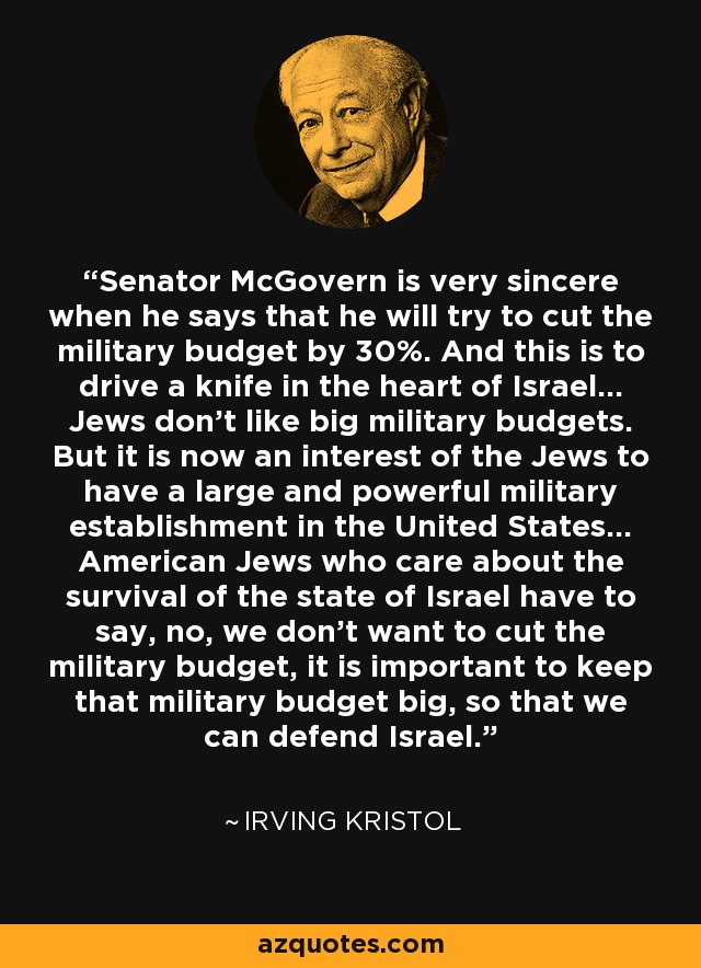 Senator McGovern is very sincere when he says that he will try to cut the military budget by 30%. And this is to drive a knife in the heart of Israel... Jews don't like big military budgets. But it is now an interest of the Jews to have a large and powerful military establishment in the United States... American Jews who care about the survival of the state of Israel have to say, no, we don't want to cut the military budget, it is important to keep that military budget big, so that we can defend Israel. - Irving Kristol