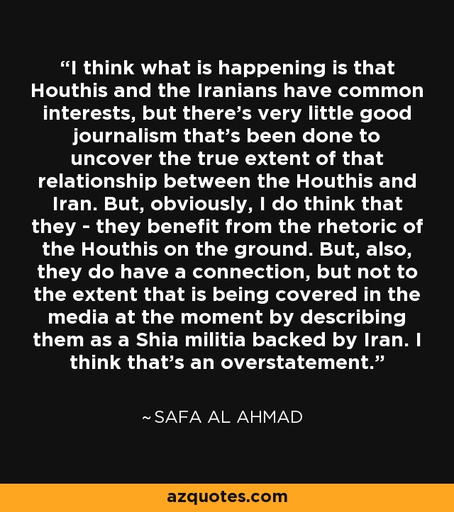 I think what is happening is that Houthis and the Iranians have common interests, but there's very little good journalism that's been done to uncover the true extent of that relationship between the Houthis and Iran. But, obviously, I do think that they - they benefit from the rhetoric of the Houthis on the ground. But, also, they do have a connection, but not to the extent that is being covered in the media at the moment by describing them as a Shia militia backed by Iran. I think that's an overstatement. - Safa Al Ahmad