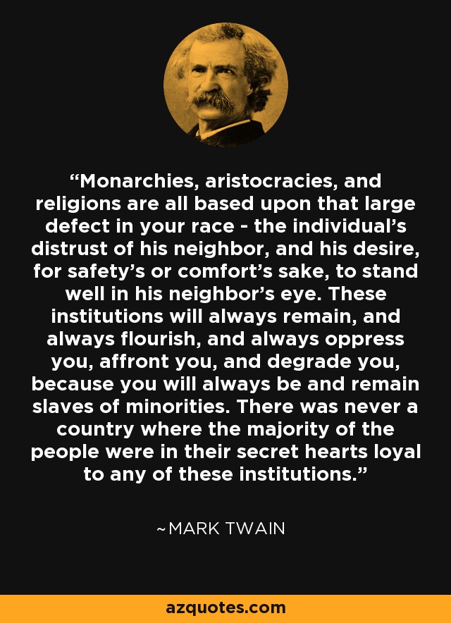 Monarchies, aristocracies, and religions are all based upon that large defect in your race - the individual's distrust of his neighbor, and his desire, for safety's or comfort's sake, to stand well in his neighbor's eye. These institutions will always remain, and always flourish, and always oppress you, affront you, and degrade you, because you will always be and remain slaves of minorities. There was never a country where the majority of the people were in their secret hearts loyal to any of these institutions. - Mark Twain