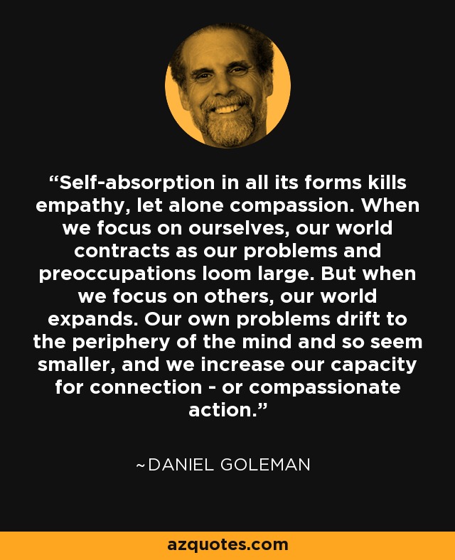 Self-absorption in all its forms kills empathy, let alone compassion. When we focus on ourselves, our world contracts as our problems and preoccupations loom large. But when we focus on others, our world expands. Our own problems drift to the periphery of the mind and so seem smaller, and we increase our capacity for connection - or compassionate action. - Daniel Goleman