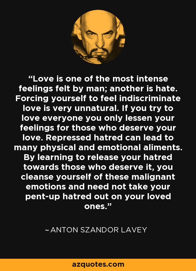 Love is one of the most intense feelings felt by man; another is hate. Forcing yourself to feel indiscriminate love is very unnatural. If you try to love everyone you only lessen your feelings for those who deserve your love. Repressed hatred can lead to many physical and emotional aliments. By learning to release your hatred towards those who deserve it, you cleanse yourself of these malignant emotions and need not take your pent-up hatred out on your loved ones. - Anton Szandor LaVey