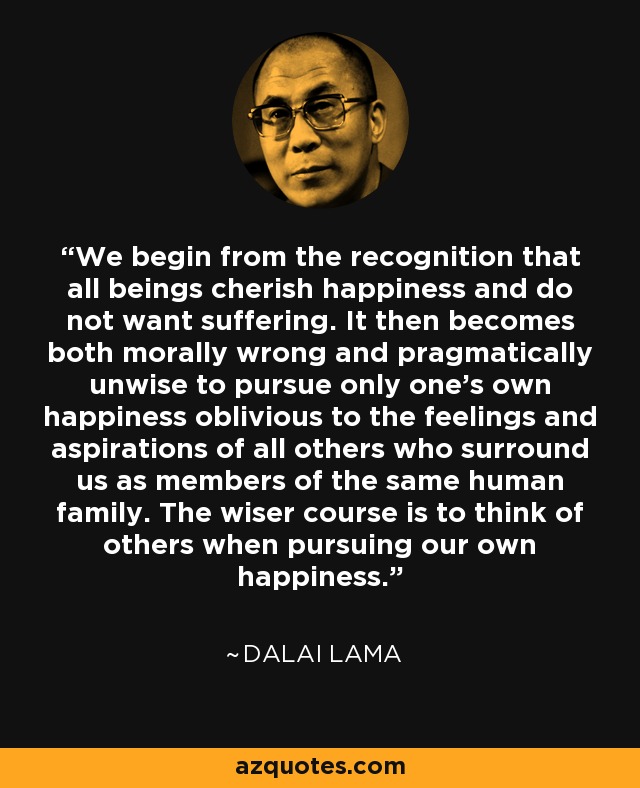 We begin from the recognition that all beings cherish happiness and do not want suffering. It then becomes both morally wrong and pragmatically unwise to pursue only one's own happiness oblivious to the feelings and aspirations of all others who surround us as members of the same human family. The wiser course is to think of others when pursuing our own happiness. - Dalai Lama