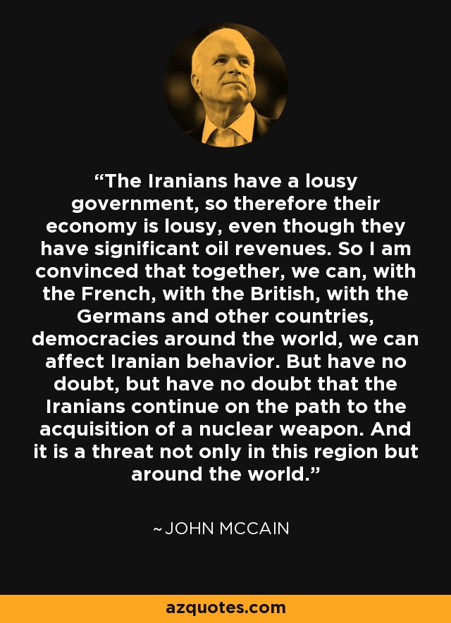 The Iranians have a lousy government, so therefore their economy is lousy, even though they have significant oil revenues. So I am convinced that together, we can, with the French, with the British, with the Germans and other countries, democracies around the world, we can affect Iranian behavior. But have no doubt, but have no doubt that the Iranians continue on the path to the acquisition of a nuclear weapon. And it is a threat not only in this region but around the world. - John McCain