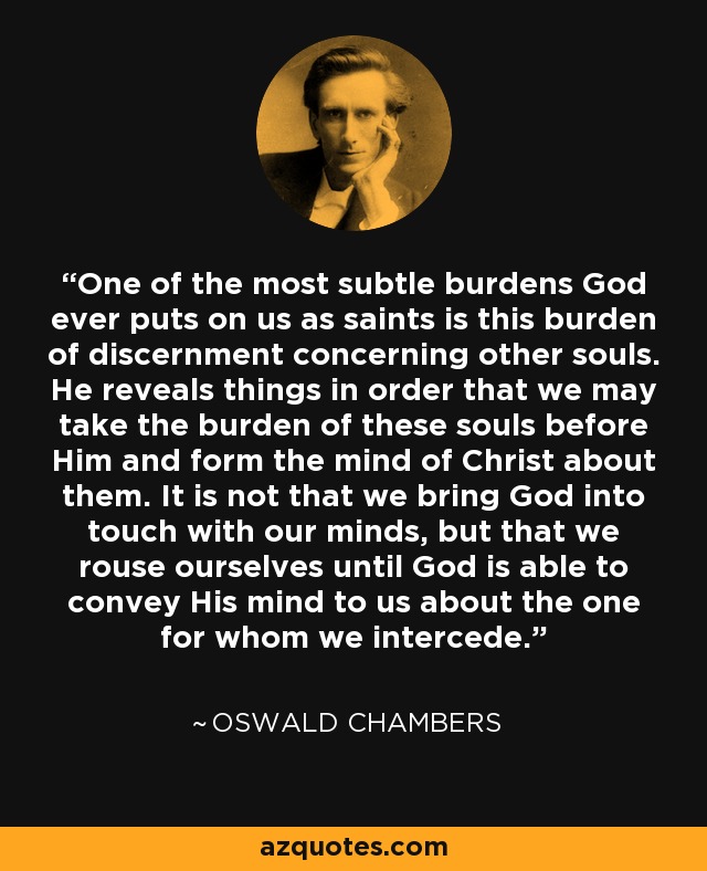 One of the most subtle burdens God ever puts on us as saints is this burden of discernment concerning other souls. He reveals things in order that we may take the burden of these souls before Him and form the mind of Christ about them. It is not that we bring God into touch with our minds, but that we rouse ourselves until God is able to convey His mind to us about the one for whom we intercede. - Oswald Chambers