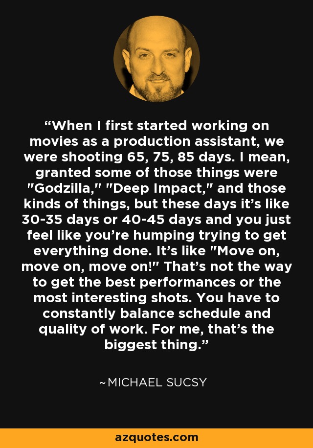 When I first started working on movies as a production assistant, we were shooting 65, 75, 85 days. I mean, granted some of those things were 