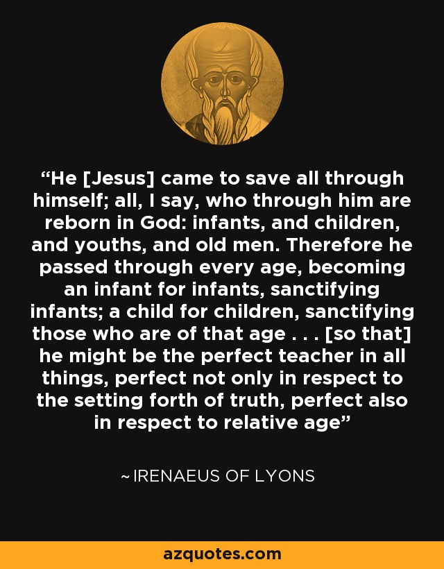 He [Jesus] came to save all through himself; all, I say, who through him are reborn in God: infants, and children, and youths, and old men. Therefore he passed through every age, becoming an infant for infants, sanctifying infants; a child for children, sanctifying those who are of that age . . . [so that] he might be the perfect teacher in all things, perfect not only in respect to the setting forth of truth, perfect also in respect to relative age - Irenaeus of Lyons