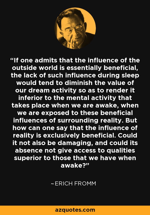 If one admits that the influence of the outside world is essentially beneficial, the lack of such influence during sleep would tend to diminish the value of our dream activity so as to render it inferior to the mental activity that takes place when we are awake, when we are exposed to these beneficial influences of surrounding reality. But how can one say that the influence of reality is exclusively beneficial. Could it not also be damaging, and could its absence not give access to qualities superior to those that we have when awake? - Erich Fromm