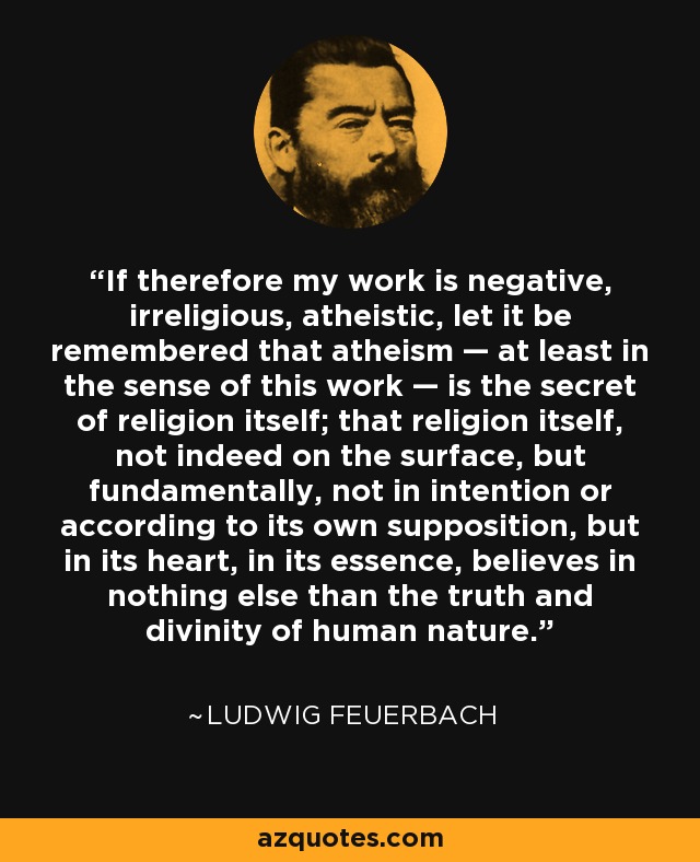 If therefore my work is negative, irreligious, atheistic, let it be remembered that atheism — at least in the sense of this work — is the secret of religion itself; that religion itself, not indeed on the surface, but fundamentally, not in intention or according to its own supposition, but in its heart, in its essence, believes in nothing else than the truth and divinity of human nature. - Ludwig Feuerbach