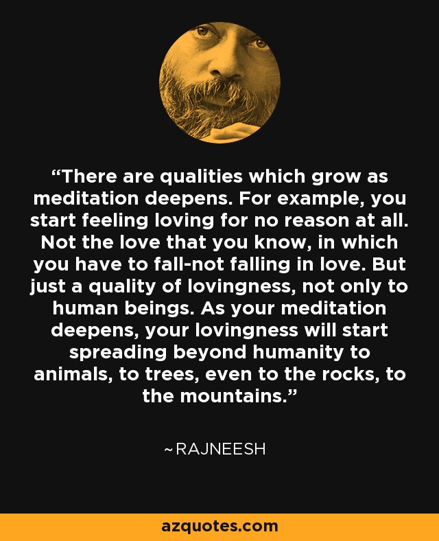 There are qualities which grow as meditation deepens. For example, you start feeling loving for no reason at all. Not the love that you know, in which you have to fall-not falling in love. But just a quality of lovingness, not only to human beings. As your meditation deepens, your lovingness will start spreading beyond humanity to animals, to trees, even to the rocks, to the mountains. - Rajneesh