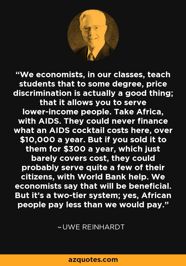 We economists, in our classes, teach students that to some degree, price discrimination is actually a good thing; that it allows you to serve lower-income people. Take Africa, with AIDS. They could never finance what an AIDS cocktail costs here, over $10,000 a year. But if you sold it to them for $300 a year, which just barely covers cost, they could probably serve quite a few of their citizens, with World Bank help. We economists say that will be beneficial. But it's a two-tier system; yes, African people pay less than we would pay. - Uwe Reinhardt