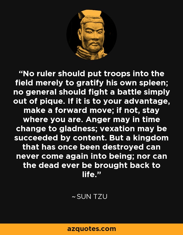 No ruler should put troops into the field merely to gratify his own spleen; no general should fight a battle simply out of pique. If it is to your advantage, make a forward move; if not, stay where you are. Anger may in time change to gladness; vexation may be succeeded by content. But a kingdom that has once been destroyed can never come again into being; nor can the dead ever be brought back to life. - Sun Tzu
